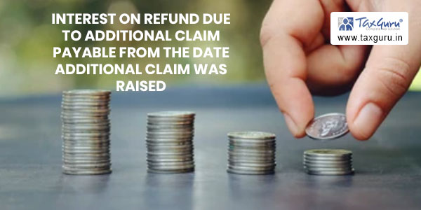 Interest on refund due to additional claim payable from the date additional claim was raised