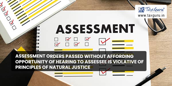 Assessment orders passed without affording opportunity of hearing to assessee is violative of principles of natural justice