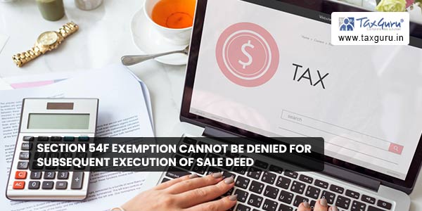 Section 54F exemption cannot be denied for subsequent execution of sale deed