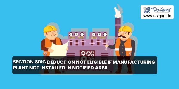 Section 80IC deduction not eligible if manufacturing plant not installed in notified area