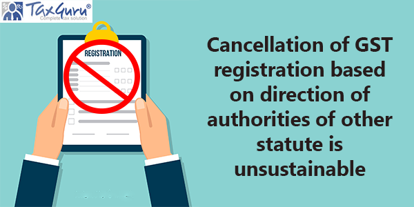 Cancellation of GST registration based on direction of authorities of other statute is unsustainable