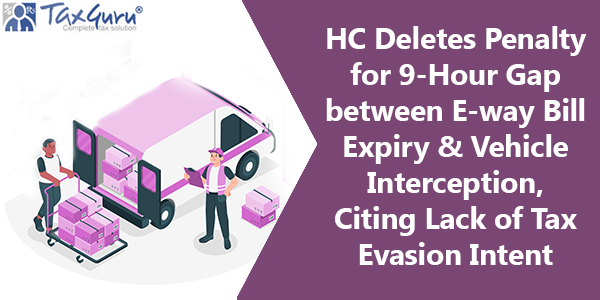 HC Deletes Penalty for 9-Hour Gap between E-way Bill Expiry & Vehicle Interception, Citing Lack of Tax Evasion Intent