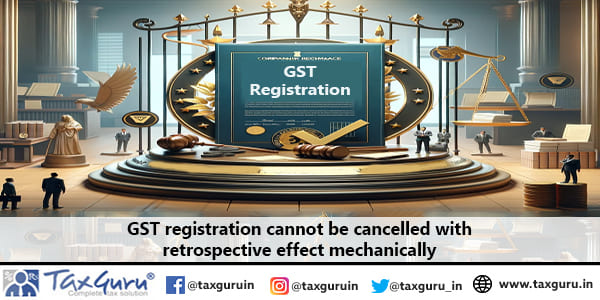 GST registration cannot be cancelled with retrospective effect mechanically