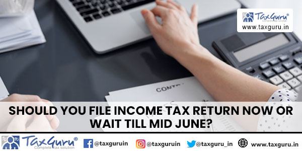 Should you file Income Tax Return now or wait till Mid June