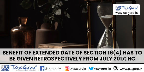 Benefit of extended date of Section 16(4) has to be given retrospectively from July 2017 HC