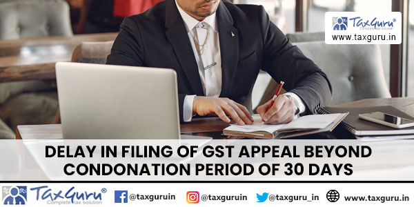 Delay in filing of GST appeal beyond condonation period of 30 days