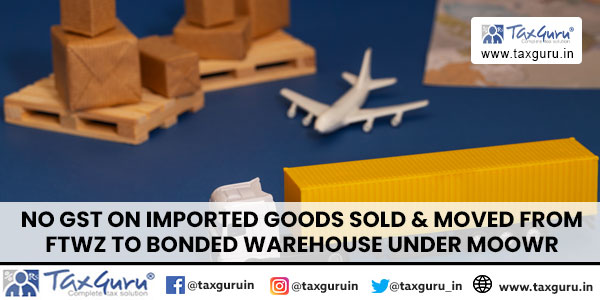 No GST on Imported Goods Sold & Moved from FTWZ to Bonded Warehouse under MOOWR