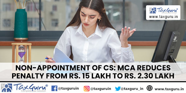 Non-appointment of CS: MCA reduces penalty from Rs. 15 Lakh to Rs. 2.30 Lakh