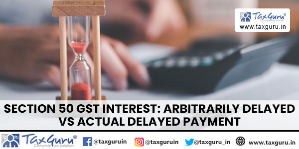 Section 50 GST Interest Arbitrarily delayed vs Actual delayed payment