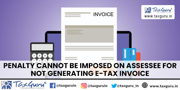 Penalty cannot be imposed on Assessee for not generating E-Tax Invoice