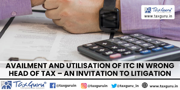 Availment and Utilisation of ITC in Wrong Head of Tax – an Invitation to Litigation