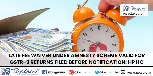 Late Fee Waiver Under Amnesty Scheme Valid for GSTR-9 Returns Filed Before Notification HP HC