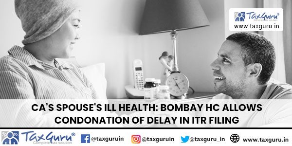 CA’s Spouse’s Ill Health: Bombay HC Allows Condonation of Delay in ITR Filing