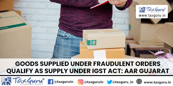 Goods supplied under fraudulent orders qualify as supply under IGST Act: AAR Gujarat