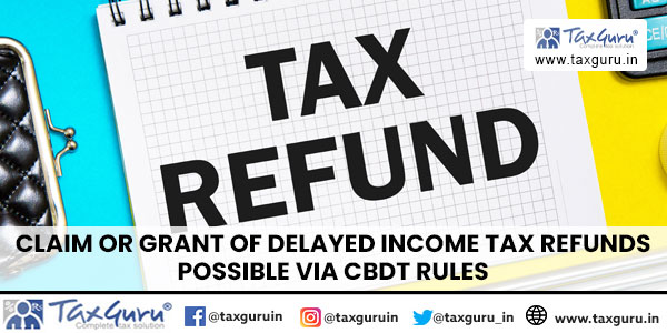 Claim or Grant of Delayed Income Tax Refunds Possible Via CBDT Rules