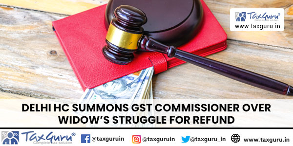 Delhi HC Summons GST Commissioner Over Widow’s Struggle for Refund