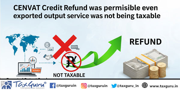CENVAT Credit Refund was permissible even when exported output service was not being taxable