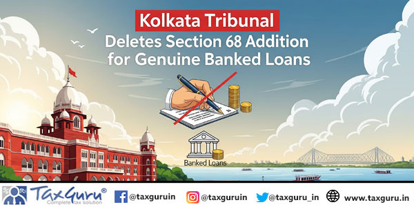 Kolkata Tribunal Deletes Section 68 Addition for Genuine Banked Loans