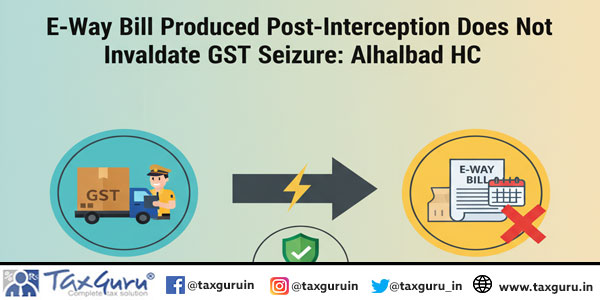 E-Way Bill Produced Post-Interception Does Not Invalidate GST Seizure: Allahabad HC