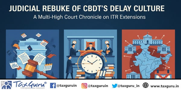 Judicial Rebuke of CBDT’s Delay Culture A Multi-High Court Chronicle on ITR Extensions