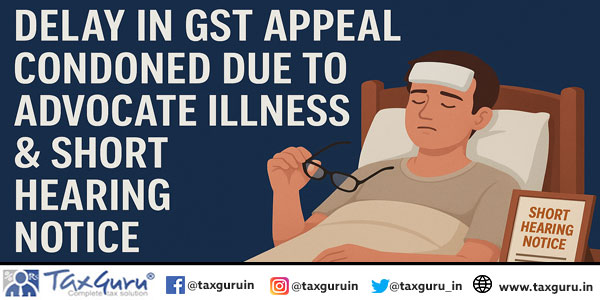 Delay in GST Appeal Condoned Due to Advocate Illness & Short Hearing Notice