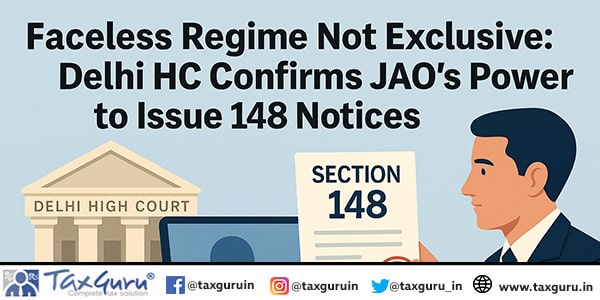 Faceless Regime Not Exclusive: Delhi HC Confirms JAO’s Power to Issue 148 Notices
