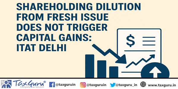 Shareholding Dilution from Fresh Issue Does Not Trigger Capital Gains ITAT Delhi