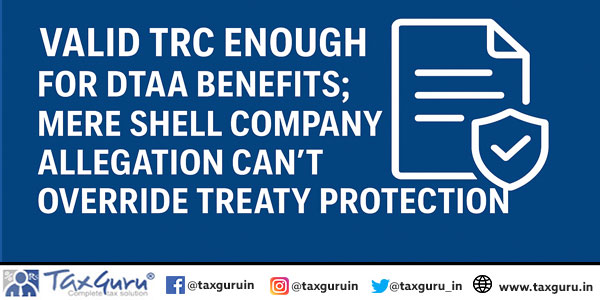 Valid TRC Enough for DTAA Benefits; Mere Shell Company Allegation Can’t Override Treaty Protection