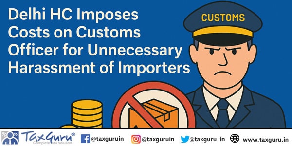 Delhi HC Imposes Costs on Customs Officer for Unnecessary Harassment of Importers
