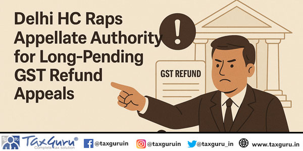 Delhi HC Raps Appellate Authority for Long-Pending GST Refund Appeals