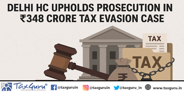 Delhi HC Upholds Prosecution in ₹348 Crore Tax Evasion Case