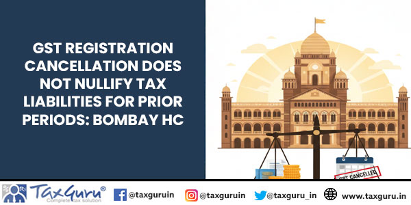 GST Registration Cancellation does not nullify tax liabilities for prior periods: Bombay HC