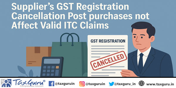 Supplier’s GST Registration Cancellation Post purchases not Affect Valid ITC Claims