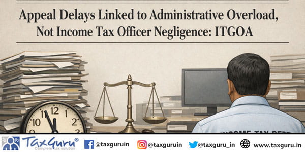 Appeal Delays Linked to Administrative Overload, Not Income Tax Officer Negligence ITGOA
