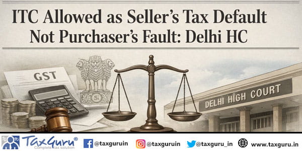 ITC Allowed as Seller’s Tax Default Not Purchaser’s Fault: Delhi HC