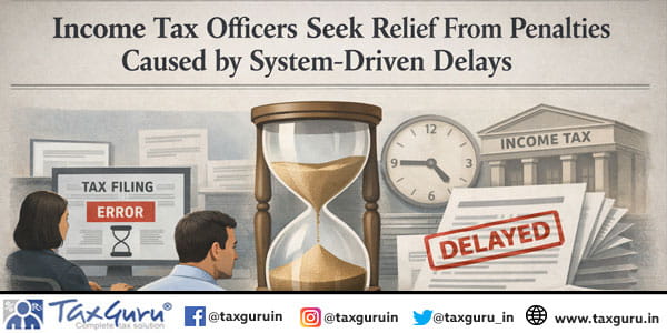Income Tax Officers Seek Relief From Penalties Caused by System-Driven Delays