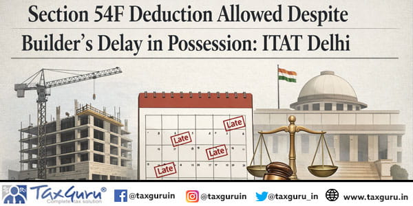 Section 54F Deduction Allowed Despite Builder’s Delay in Possession ITAT Delhi