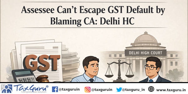 Assessee Can’t Escape GST Default by Blaming CA: Delhi HC