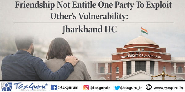 Friendship Not Entitle One Party To Exploit Other’s Vulnerability Jharkhand HC