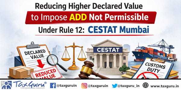 Reducing Higher Declared Value to Impose ADD Not Permissible Under Rule 12: CESTAT Mumbai