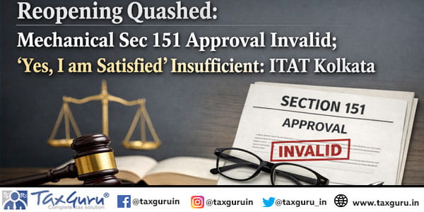 Reopening Quashed Mechanical Sec 151 Approval Invalid; “Yes, I am Satisfied” Insufficient ITAT Kolkata