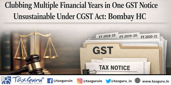 Clubbing Multiple Financial Years in One GST Notice Unsustainable Under CGST Act Bombay HC