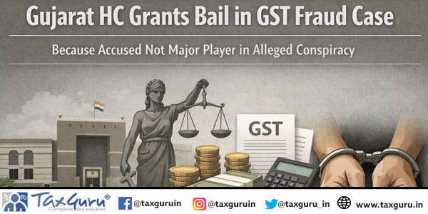 Gujarat HC Grants Bail in GST Fraud Case Because Accused Not Major Player in Alleged Conspiracy