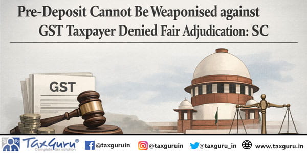 Pre-Deposit Cannot Be Weaponised against GST Taxpayer Denied Fair Adjudication: SC