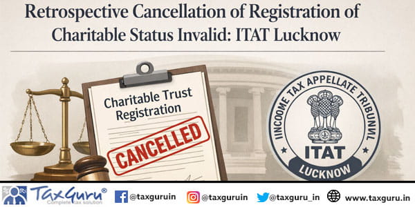 Retrospective cancellation of registration of Charitable Status invalid: ITAT Lucknow