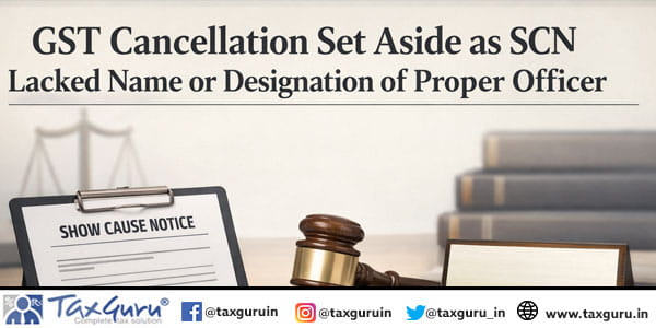 GST Cancellation Set Aside as SCN Lacked name or designation of proper officer