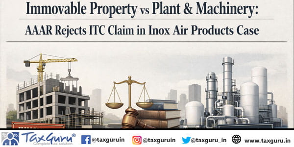 Immovable Property vs Plant & Machinery AAAR Rejects ITC Claim in Inox Air Products Case
