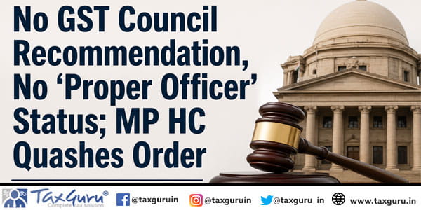 No GST Council Recommendation, No ‘Proper Officer’ Status; MP HC Quashes Order