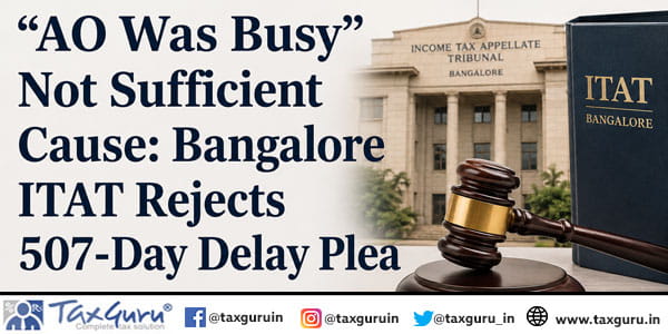 “AO Was Busy” Not Sufficient Cause: Bangalore ITAT Rejects 507-Day Delay Plea