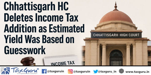 Chhattisgarh HC Deletes Income Tax Addition as Estimated Yield Was Based on Guesswork